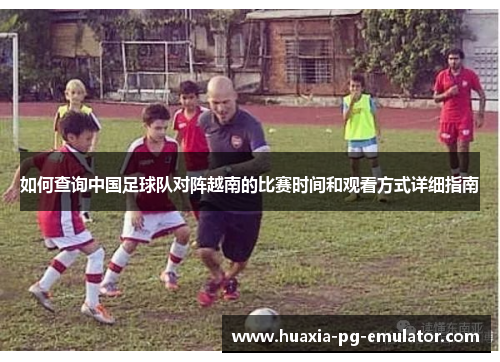 如何查询中国足球队对阵越南的比赛时间和观看方式详细指南