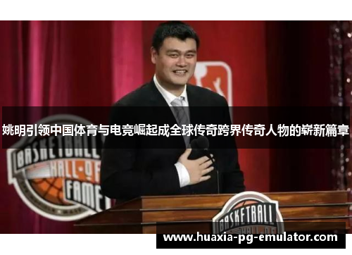姚明引领中国体育与电竞崛起成全球传奇跨界传奇人物的崭新篇章