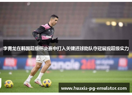 李青龙在韩国超级杯决赛中打入关键进球助队夺冠展现超级实力