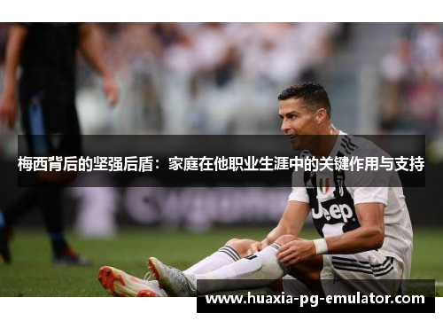 梅西背后的坚强后盾：家庭在他职业生涯中的关键作用与支持