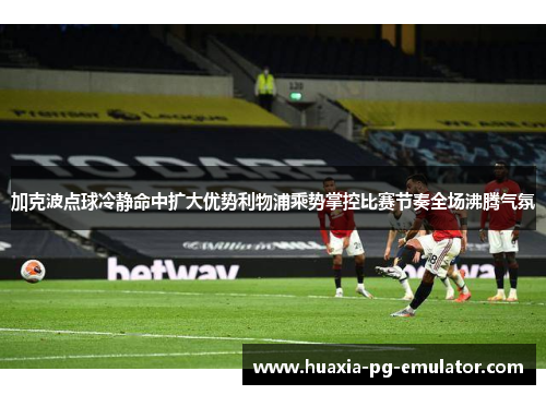 加克波点球冷静命中扩大优势利物浦乘势掌控比赛节奏全场沸腾气氛